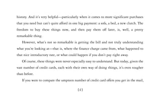 history. And it’s very helpful—particularly when it comes to more significant purchases
that you need but can’t quite afford in one big payment: a sofa, a bed, a new clutch. The
freedom to buy these things now, and then pay them off later, is, well, a pretty
remarkable thing.
   However, what’s not so remarkable is getting the bill and not truly understanding
what you’re looking at—that is, where the finance charge came from, what happened to
that nice introductory rate, or what could happen if you don’t pay right away.
   Of course, these things were never especially easy to understand. But today, given the
vast number of credit cards, each with their own way of doing things, it’s even tougher
than before.
   If you were to compare the umpteen number of credit card offers you get in the mail,

                                           [4]
 