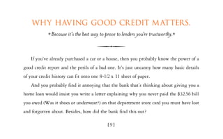 Why having good credit m atters.
              Because it’s the best way to prove to lenders you’re trustworthy.


   If you’ve already purchased a car or a house, then you probably know the power of a
good credit report and the perils of a bad one. It’s just uncanny how many basic details
of your credit history can fit onto one 8-1/2 x 11 sheet of paper.
   And you probably find it annoying that the bank that’s thinking about giving you a
home loan would insist you write a letter explaining why you never paid the $32.56 bill
you owed (Was it shoes or underwear?) on that department store card you must have lost
and forgotten about. Besides, how did the bank find this out?

                                            [9]
 