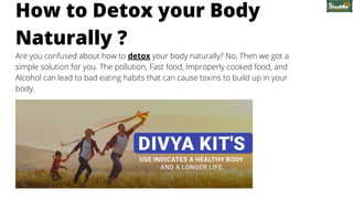 Are you confused about how to detox your body naturally? No, Then we got a
simple solution for you. The pollution, Fast food, Improperly cooked food, and
Alcohol can lead to bad eating habits that can cause toxins to build up in your
body.
How to Detox your Body
Naturally ?
 