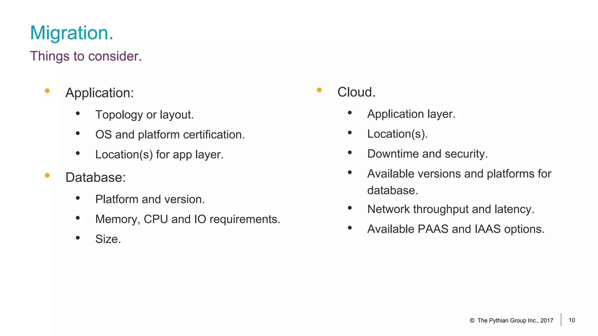Migration.
Things to consider.
© The Pythian Group Inc., 2017 10
• Cloud.
• Application layer.
• Location(s).
• Downtime and security.
• Available versions and platforms for
database.
• Network throughput and latency.
• Available PAAS and IAAS options.
• Application:
• Topology or layout.
• OS and platform certification.
• Location(s) for app layer.
• Database:
• Platform and version.
• Memory, CPU and IO requirements.
• Size.
 