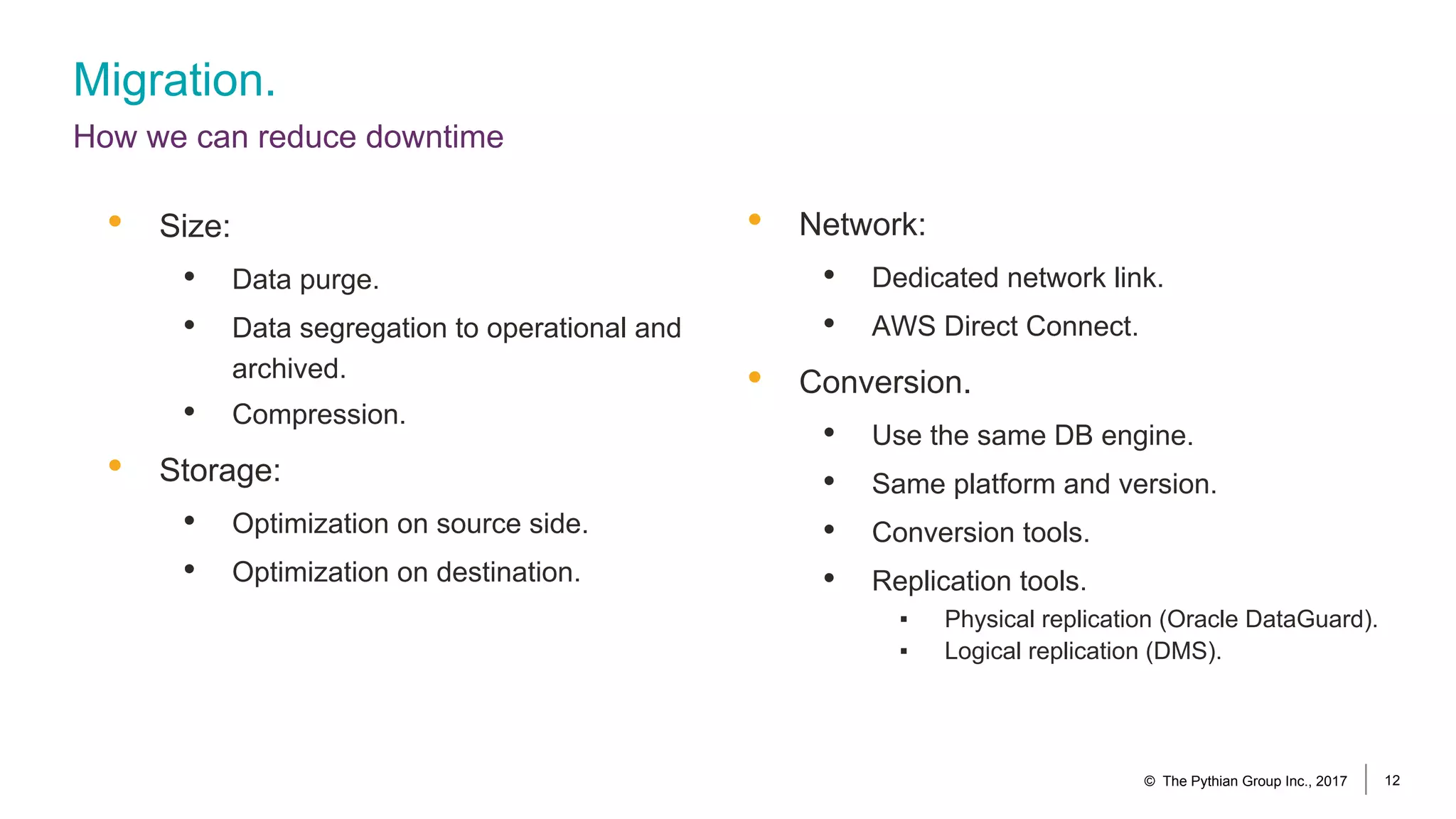 Migration.
How we can reduce downtime
© The Pythian Group Inc., 2017 12
• Network:
• Dedicated network link.
• AWS Direct Connect.
• Conversion.
• Use the same DB engine.
• Same platform and version.
• Conversion tools.
• Replication tools.
▪ Physical replication (Oracle DataGuard).
▪ Logical replication (DMS).
• Size:
• Data purge.
• Data segregation to operational and
archived.
• Compression.
• Storage:
• Optimization on source side.
• Optimization on destination.
 