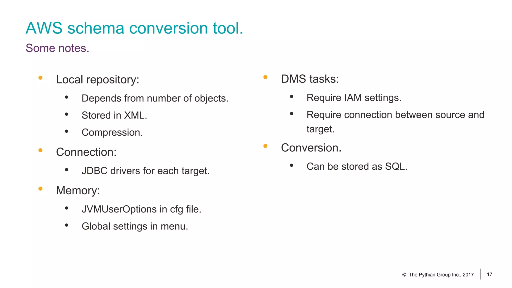 AWS schema conversion tool.
Some notes.
© The Pythian Group Inc., 2017 17
• DMS tasks:
• Require IAM settings.
• Require connection between source and
target.
• Conversion.
• Can be stored as SQL.
• Local repository:
• Depends from number of objects.
• Stored in XML.
• Compression.
• Connection:
• JDBC drivers for each target.
• Memory:
• JVMUserOptions in cfg file.
• Global settings in menu.
 