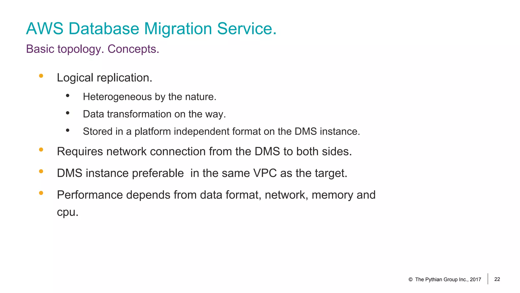 AWS Database Migration Service.
Basic topology. Concepts.
© The Pythian Group Inc., 2017 22
• Logical replication.
• Heterogeneous by the nature.
• Data transformation on the way.
• Stored in a platform independent format on the DMS instance.
• Requires network connection from the DMS to both sides.
• DMS instance preferable in the same VPC as the target.
• Performance depends from data format, network, memory and
cpu.
 
