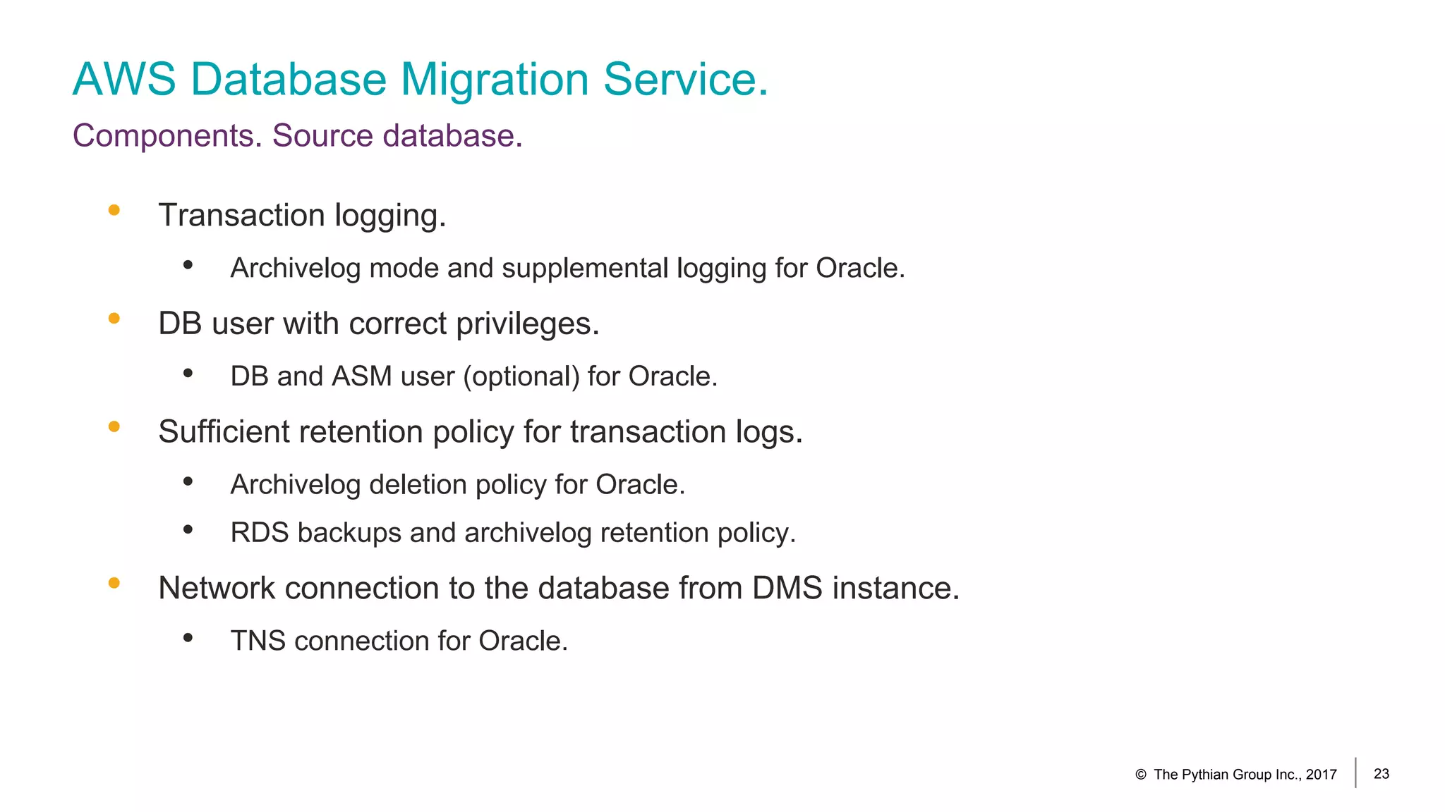 AWS Database Migration Service.
Components. Source database.
© The Pythian Group Inc., 2017 23
• Transaction logging.
• Archivelog mode and supplemental logging for Oracle.
• DB user with correct privileges.
• DB and ASM user (optional) for Oracle.
• Sufficient retention policy for transaction logs.
• Archivelog deletion policy for Oracle.
• RDS backups and archivelog retention policy.
• Network connection to the database from DMS instance.
• TNS connection for Oracle.
 