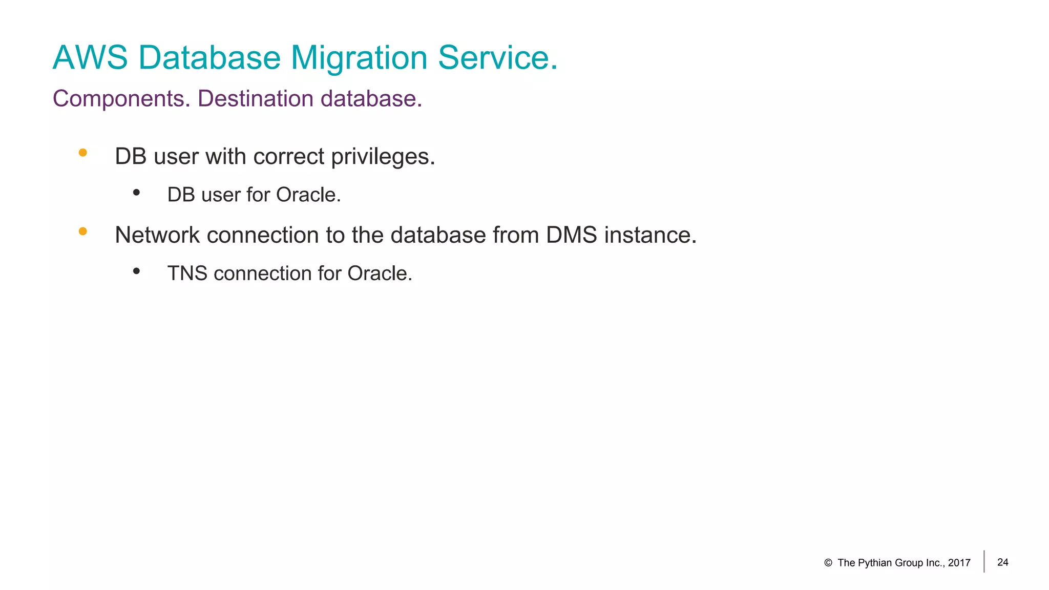 AWS Database Migration Service.
Components. Destination database.
© The Pythian Group Inc., 2017 24
• DB user with correct privileges.
• DB user for Oracle.
• Network connection to the database from DMS instance.
• TNS connection for Oracle.
 