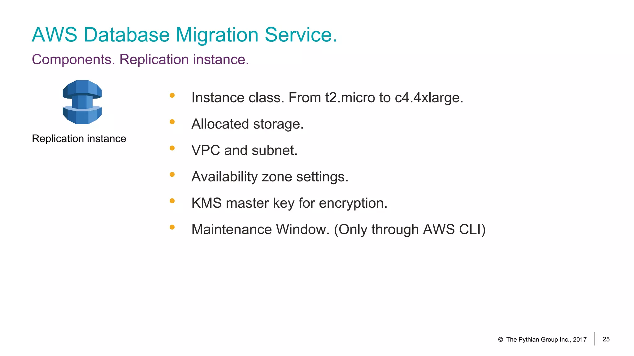 AWS Database Migration Service.
Components. Replication instance.
© The Pythian Group Inc., 2017 25
• Instance class. From t2.micro to c4.4xlarge.
• Allocated storage.
• VPC and subnet.
• Availability zone settings.
• KMS master key for encryption.
• Maintenance Window. (Only through AWS CLI)
Replication instance
 