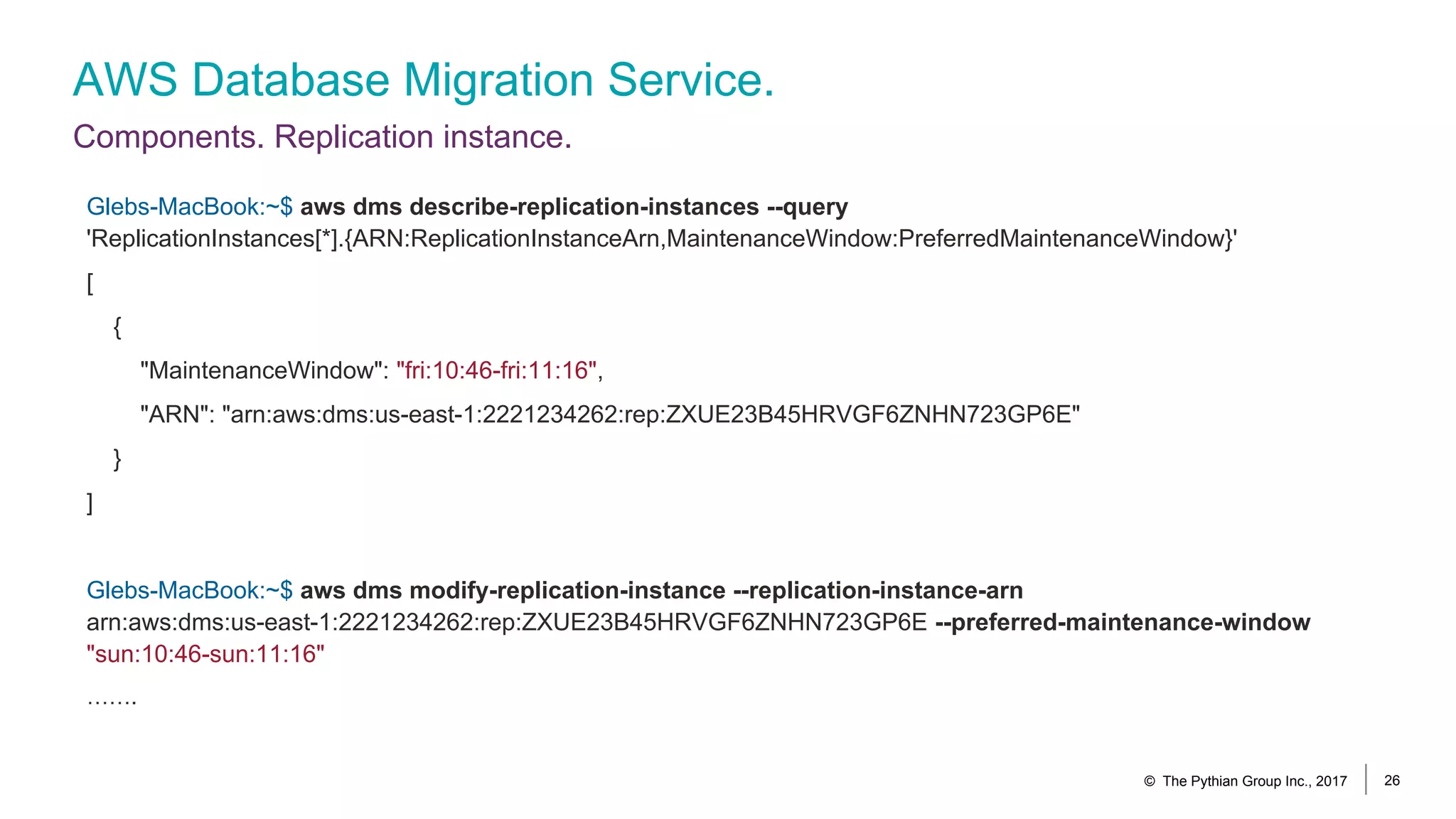 AWS Database Migration Service.
Components. Replication instance.
© The Pythian Group Inc., 2017 26
Glebs-MacBook:~$ aws dms describe-replication-instances --query
'ReplicationInstances[*].{ARN:ReplicationInstanceArn,MaintenanceWindow:PreferredMaintenanceWindow}'
[
{
"MaintenanceWindow": "fri:10:46-fri:11:16",
"ARN": "arn:aws:dms:us-east-1:2221234262:rep:ZXUE23B45HRVGF6ZNHN723GP6E"
}
]
Glebs-MacBook:~$ aws dms modify-replication-instance --replication-instance-arn
arn:aws:dms:us-east-1:2221234262:rep:ZXUE23B45HRVGF6ZNHN723GP6E --preferred-maintenance-window
"sun:10:46-sun:11:16"
…….
 