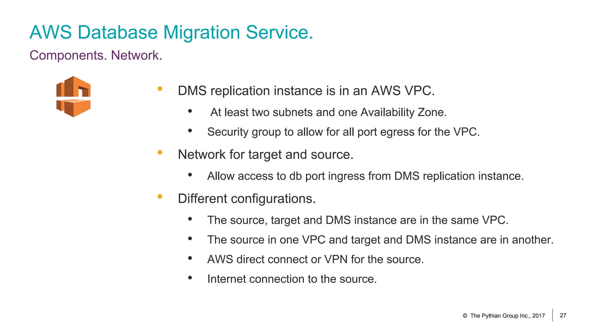 AWS Database Migration Service.
Components. Network.
© The Pythian Group Inc., 2017 27
• DMS replication instance is in an AWS VPC.
• At least two subnets and one Availability Zone.
• Security group to allow for all port egress for the VPC.
• Network for target and source.
• Allow access to db port ingress from DMS replication instance.
• Different configurations.
• The source, target and DMS instance are in the same VPC.
• The source in one VPC and target and DMS instance are in another.
• AWS direct connect or VPN for the source.
• Internet connection to the source.
 