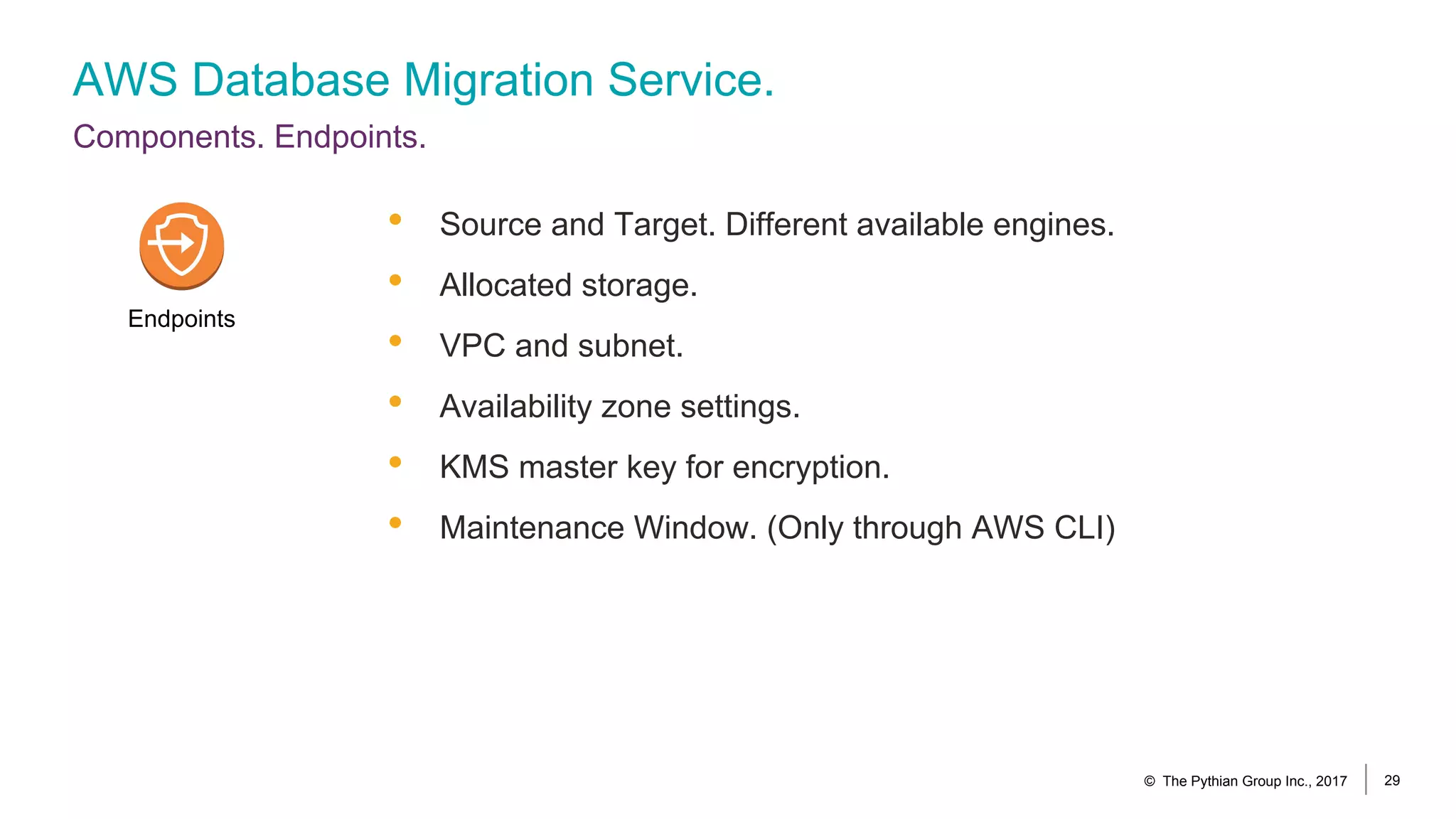 AWS Database Migration Service.
Components. Endpoints.
© The Pythian Group Inc., 2017 29
• Source and Target. Different available engines.
• Allocated storage.
• VPC and subnet.
• Availability zone settings.
• KMS master key for encryption.
• Maintenance Window. (Only through AWS CLI)
Endpoints
 