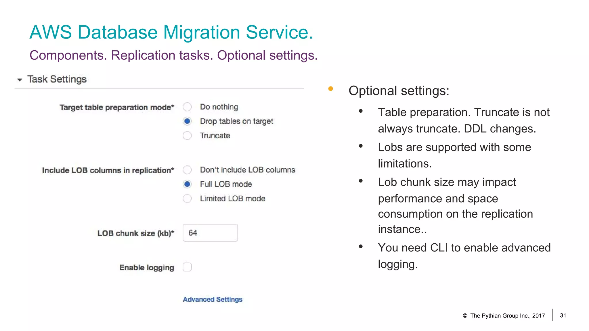 AWS Database Migration Service.
Components. Replication tasks. Optional settings.
© The Pythian Group Inc., 2017 31
• Optional settings:
• Table preparation. Truncate is not
always truncate. DDL changes.
• Lobs are supported with some
limitations.
• Lob chunk size may impact
performance and space
consumption on the replication
instance..
• You need CLI to enable advanced
logging.
 