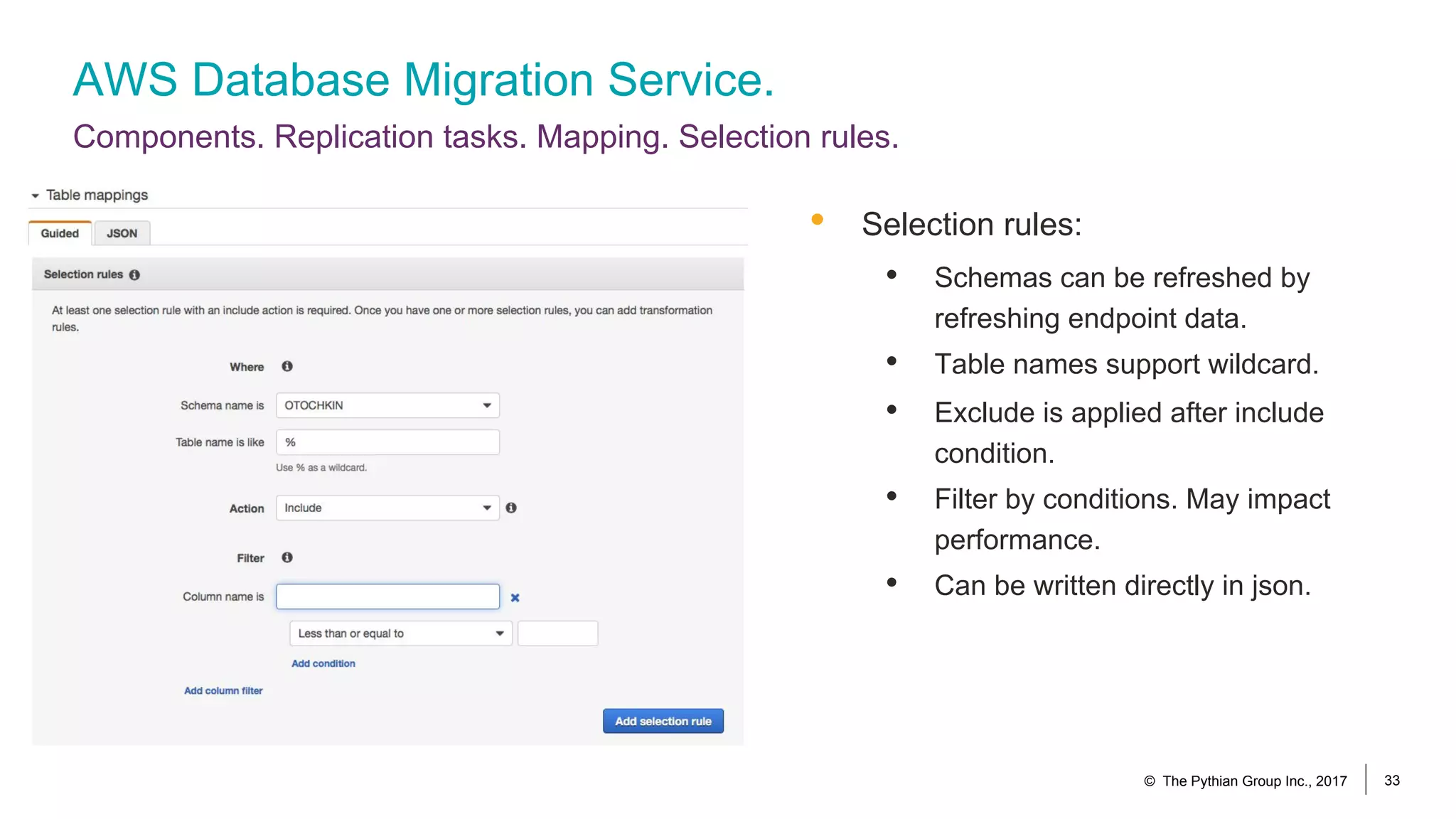 AWS Database Migration Service.
Components. Replication tasks. Mapping. Selection rules.
© The Pythian Group Inc., 2017 33
• Selection rules:
• Schemas can be refreshed by
refreshing endpoint data.
• Table names support wildcard.
• Exclude is applied after include
condition.
• Filter by conditions. May impact
performance.
• Can be written directly in json.
 