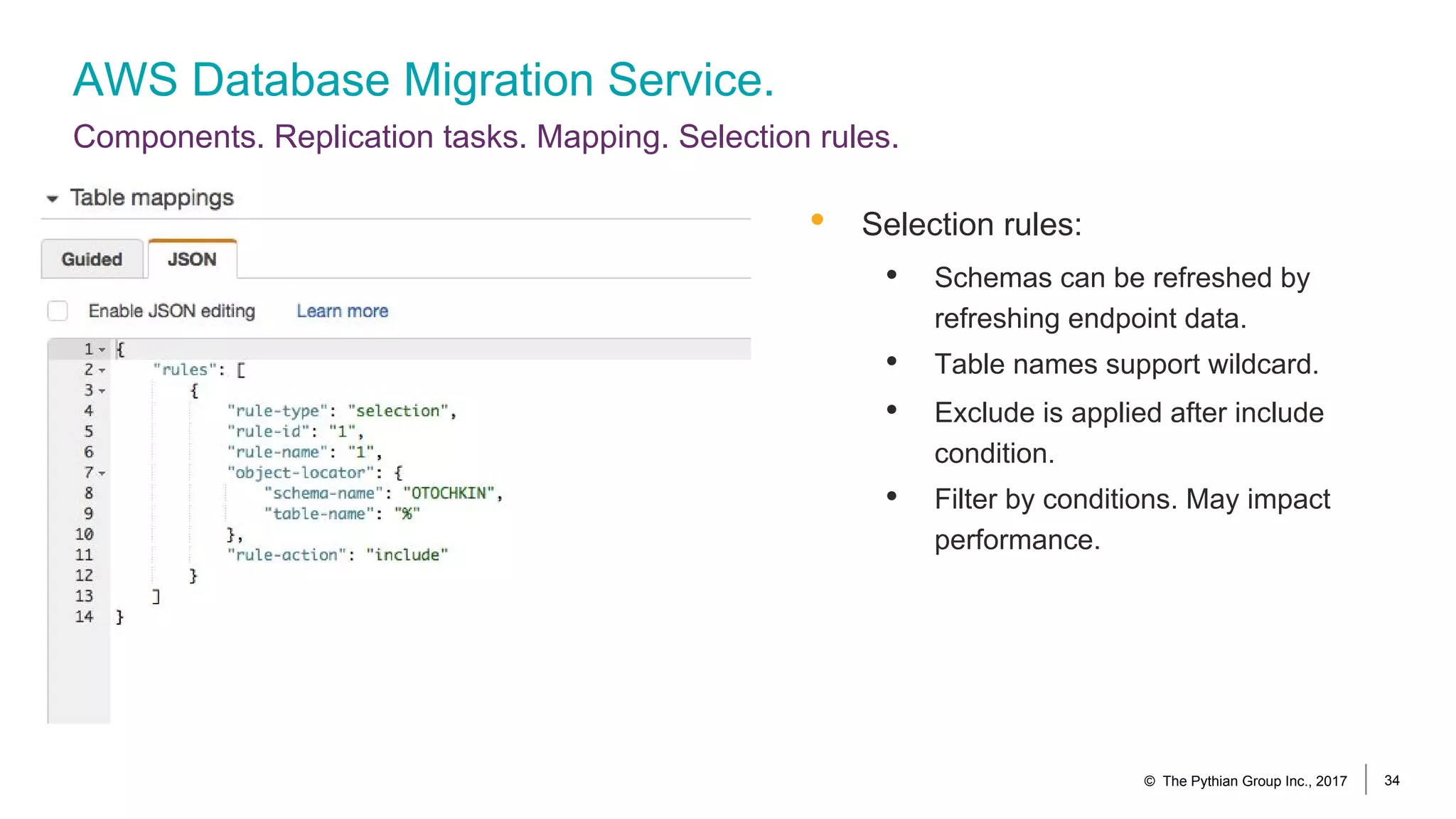 AWS Database Migration Service.
Components. Replication tasks. Mapping. Selection rules.
© The Pythian Group Inc., 2017 34
• Selection rules:
• Schemas can be refreshed by
refreshing endpoint data.
• Table names support wildcard.
• Exclude is applied after include
condition.
• Filter by conditions. May impact
performance.
 