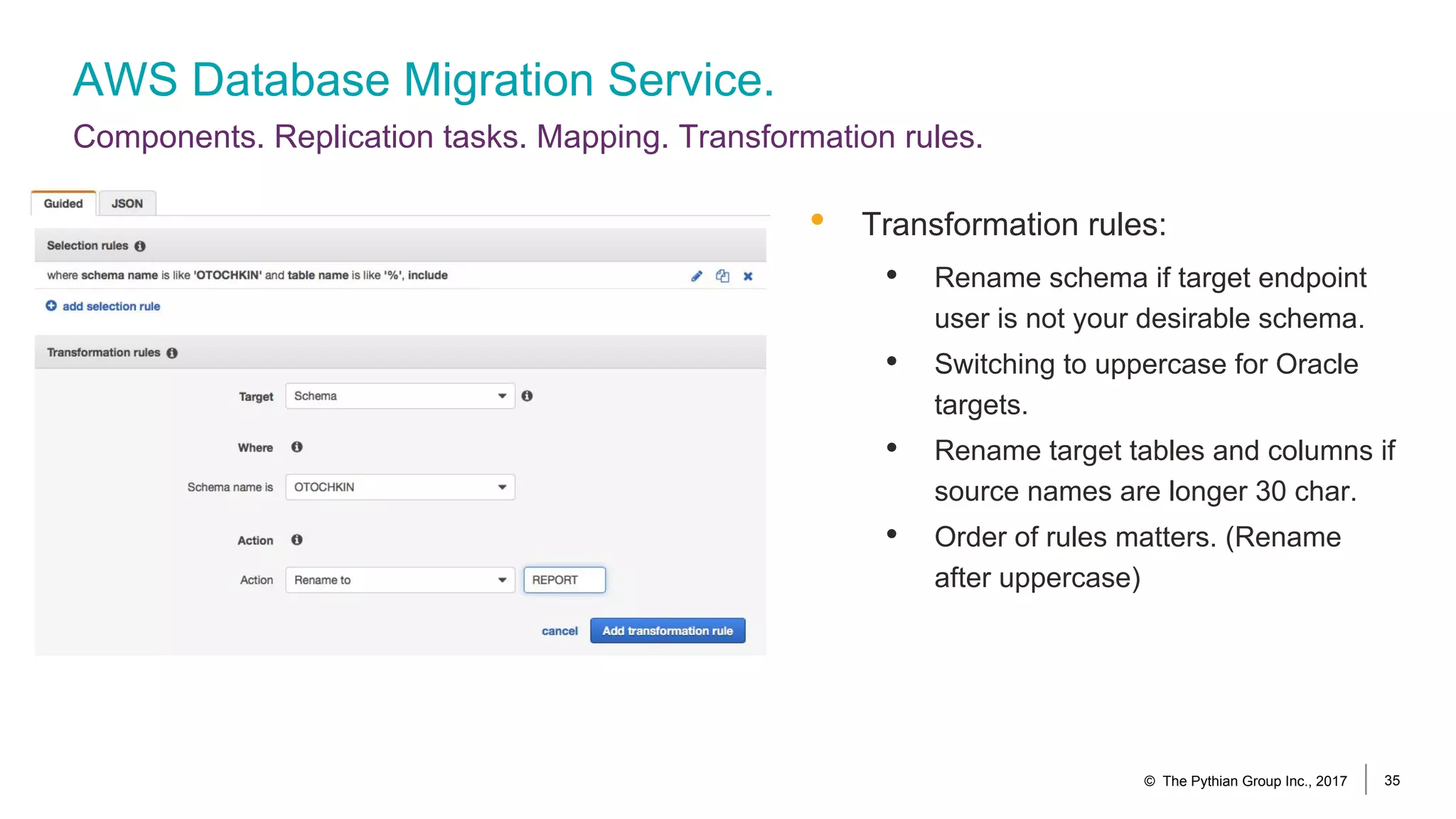 AWS Database Migration Service.
Components. Replication tasks. Mapping. Transformation rules.
© The Pythian Group Inc., 2017 35
• Transformation rules:
• Rename schema if target endpoint
user is not your desirable schema.
• Switching to uppercase for Oracle
targets.
• Rename target tables and columns if
source names are longer 30 char.
• Order of rules matters. (Rename
after uppercase)
 