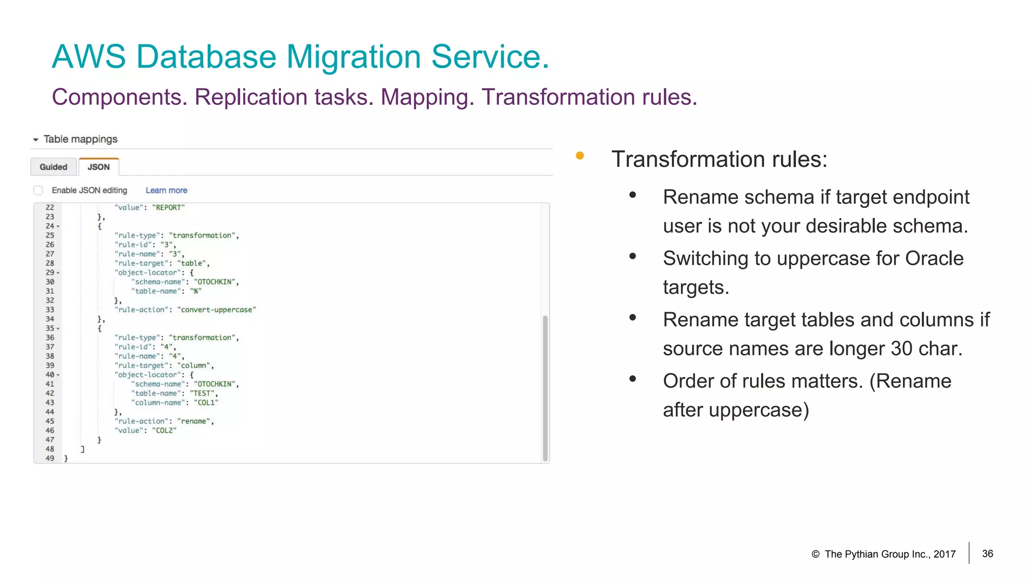 AWS Database Migration Service.
Components. Replication tasks. Mapping. Transformation rules.
© The Pythian Group Inc., 2017 36
• Transformation rules:
• Rename schema if target endpoint
user is not your desirable schema.
• Switching to uppercase for Oracle
targets.
• Rename target tables and columns if
source names are longer 30 char.
• Order of rules matters. (Rename
after uppercase)
 