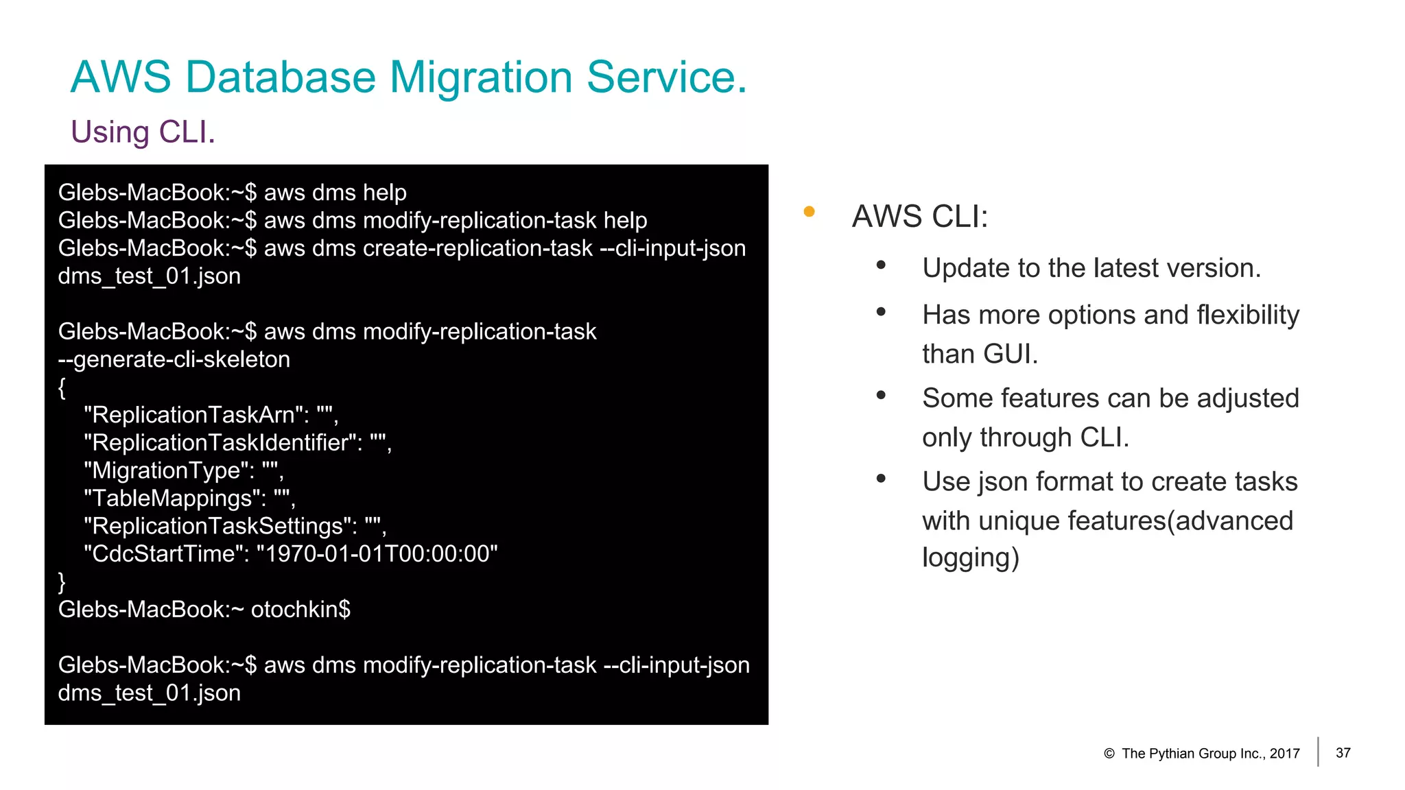 AWS Database Migration Service.
Using CLI.
© The Pythian Group Inc., 2017 37
• AWS CLI:
• Update to the latest version.
• Has more options and flexibility
than GUI.
• Some features can be adjusted
only through CLI.
• Use json format to create tasks
with unique features(advanced
logging)
Glebs-MacBook:~$ aws dms help
Glebs-MacBook:~$ aws dms modify-replication-task help
Glebs-MacBook:~$ aws dms create-replication-task --cli-input-json
dms_test_01.json
Glebs-MacBook:~$ aws dms modify-replication-task
--generate-cli-skeleton
{
"ReplicationTaskArn": "",
"ReplicationTaskIdentifier": "",
"MigrationType": "",
"TableMappings": "",
"ReplicationTaskSettings": "",
"CdcStartTime": "1970-01-01T00:00:00"
}
Glebs-MacBook:~ otochkin$
Glebs-MacBook:~$ aws dms modify-replication-task --cli-input-json
dms_test_01.json
 