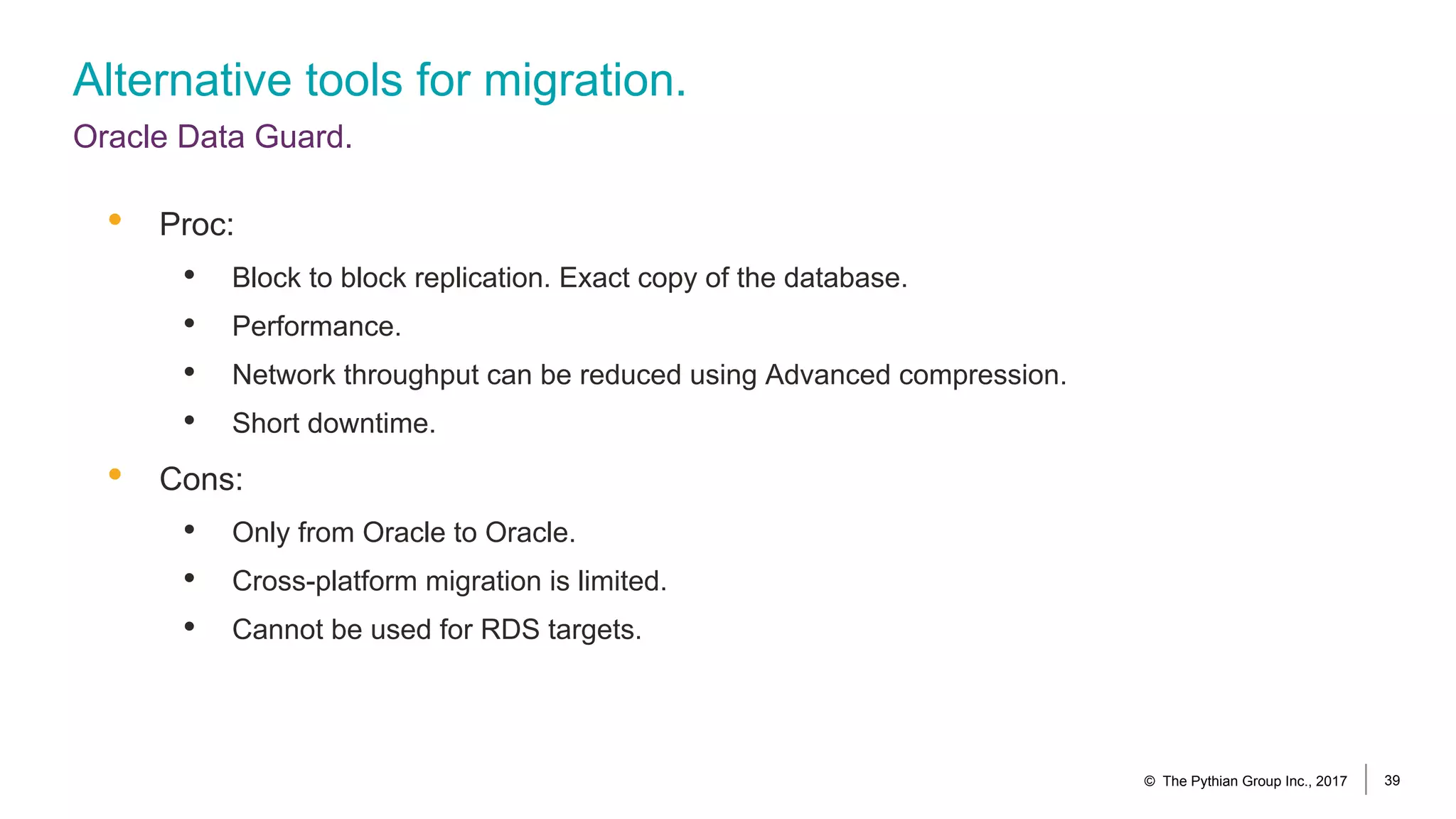 Alternative tools for migration.
Oracle Data Guard.
© The Pythian Group Inc., 2017 39
• Proc:
• Block to block replication. Exact copy of the database.
• Performance.
• Network throughput can be reduced using Advanced compression.
• Short downtime.
• Cons:
• Only from Oracle to Oracle.
• Cross-platform migration is limited.
• Cannot be used for RDS targets.
 