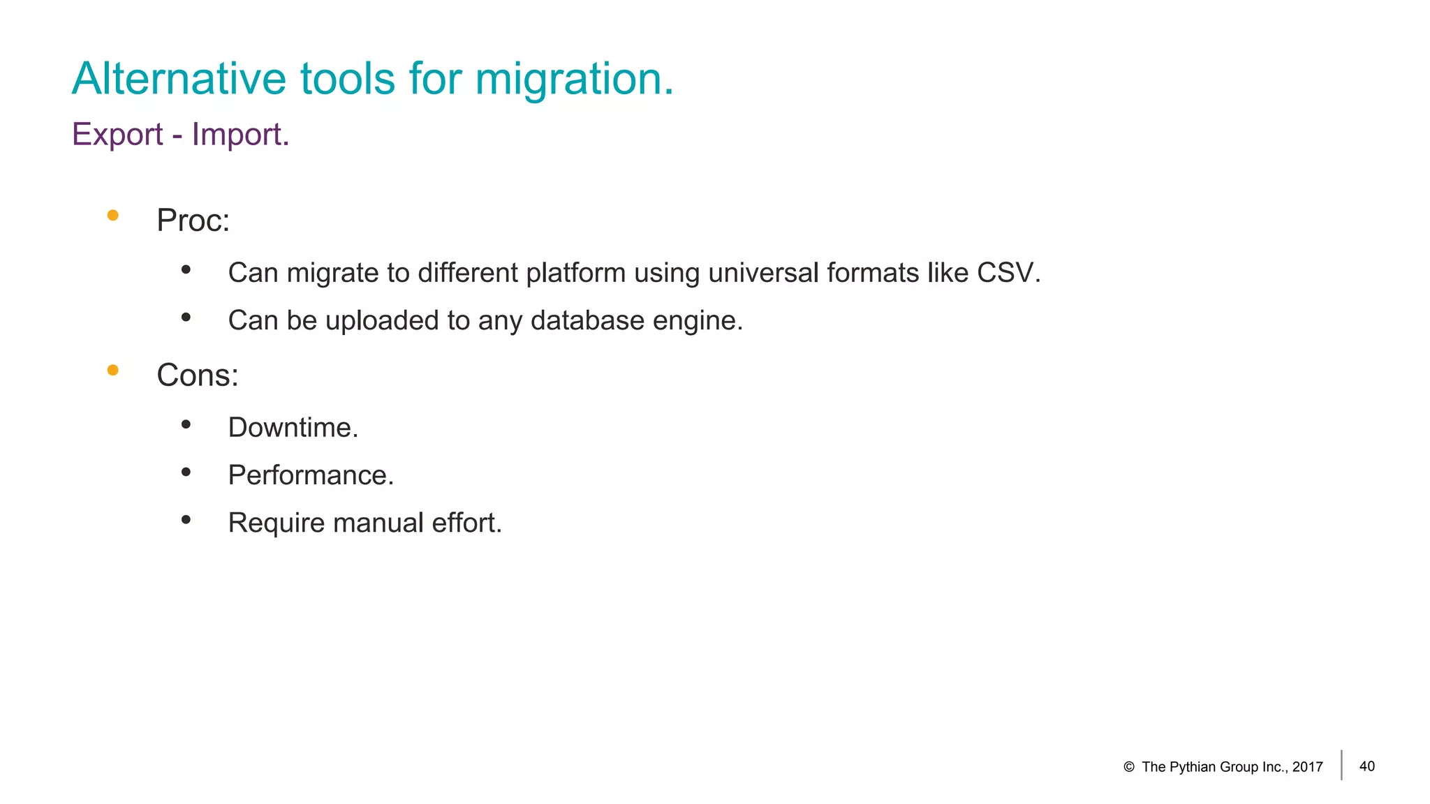 Alternative tools for migration.
Export - Import.
© The Pythian Group Inc., 2017 40
• Proc:
• Can migrate to different platform using universal formats like CSV.
• Can be uploaded to any database engine.
• Cons:
• Downtime.
• Performance.
• Require manual effort.
 