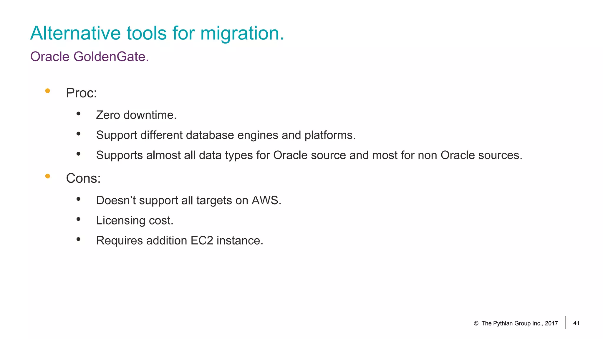 Alternative tools for migration.
Oracle GoldenGate.
© The Pythian Group Inc., 2017 41
• Proc:
• Zero downtime.
• Support different database engines and platforms.
• Supports almost all data types for Oracle source and most for non Oracle sources.
• Cons:
• Doesn’t support all targets on AWS.
• Licensing cost.
• Requires addition EC2 instance.
 
