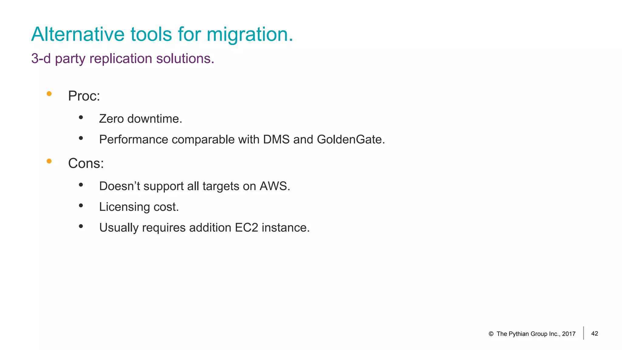 Alternative tools for migration.
3-d party replication solutions.
© The Pythian Group Inc., 2017 42
• Proc:
• Zero downtime.
• Performance comparable with DMS and GoldenGate.
• Cons:
• Doesn’t support all targets on AWS.
• Licensing cost.
• Usually requires addition EC2 instance.
 