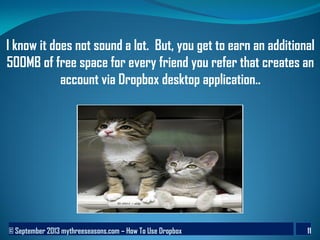 © September 2013 mythreeseasons.com – How To Use Dropbox 11
I know it does not sound a lot. But, you get to earn an additional
500MB of free space for every friend you refer that creates an
account via Dropbox desktop application..
 
