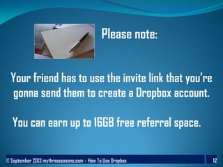 © September 2013 mythreeseasons.com – How To Use Dropbox 12
Your friend has to use the invite link that you’re
gonna send them to create a Dropbox account.
You can earn up to 16GB free referral space.
Please note:
 