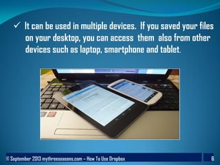 © September 2013 mythreeseasons.com – How To Use Dropbox 6
 It can be used in multiple devices. If you saved your files
on your desktop, you can access them also from other
devices such as laptop, smartphone and tablet.
 