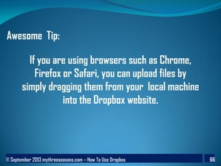 © September 2013 mythreeseasons.com – How To Use Dropbox 66
Awesome Tip:
If you are using browsers such as Chrome,
Firefox or Safari, you can upload files by
simply dragging them from your local machine
into the Dropbox website.
 
