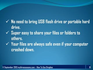 © September 2013 mythreeseasons.com – How To Use Dropbox 8
 No need to bring USB flash drive or portable hard
drive.
 Super easy to share your files or folders to
others.
 Your files are always safe even if your computer
crashed down.
 