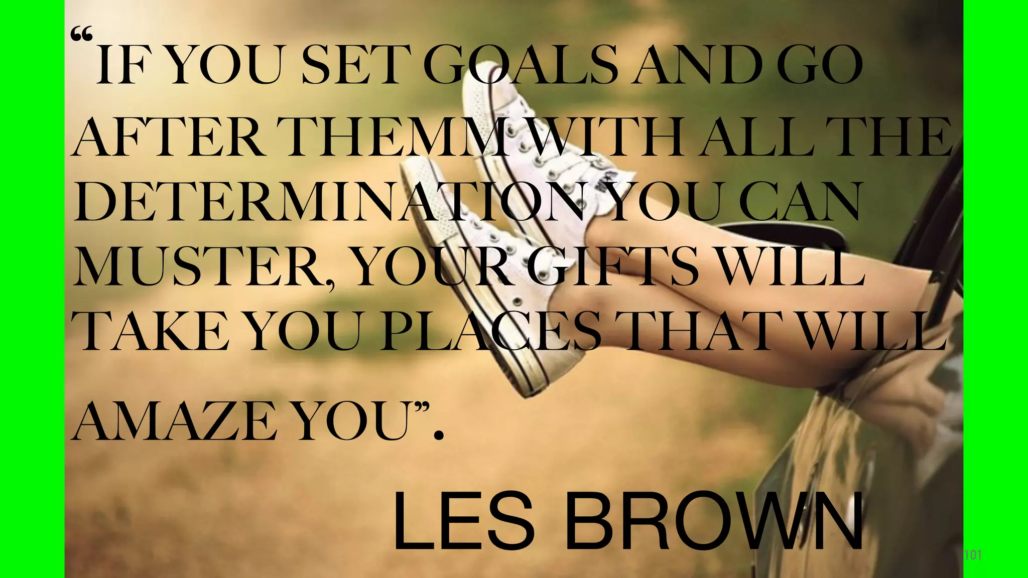 101
“IF YOU SET GOALS AND GO
AFTER THEMM WITH ALL THE
DETERMINATION YOU CAN
MUSTER, YOUR GIFTS WILL
TAKE YOU PLACES THAT WILL
AMAZE YOU”.
LES BROWN
 