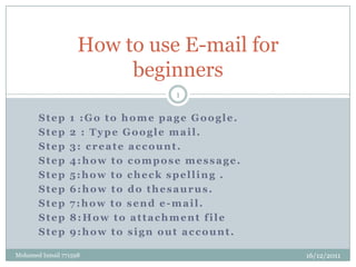 How to use E-mail for
                         beginners
                                 1


       Step      1 :Go to home page Google.
       Step      2 : Type Google mail.
       Step      3: create account.
       Step      4:how to compose message.
       Step      5:how to check spelling .
       Step      6:how to do thesaurus.
       Step      7:how to send e-mail.
       Step      8:How to attachment file
       Step      9:how to sign out account.

Mohamed Ismail 771598                         16/12/2011
 
