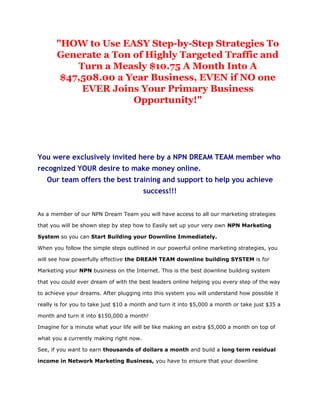 "HOW to Use EASY Step-by-Step Strategies To
       Generate a Ton of Highly Targeted Traffic and
           Turn a Measly $10.75 A Month Into A
        $47,508.00 a Year Business, EVEN if NO one
            EVER Joins Your Primary Business
                      Opportunity!"




You were exclusively invited here by a NPN DREAM TEAM member who
recognized YOUR desire to make money online.
   Our team offers the best training and support to help you achieve
                                         success!!!


As a member of our NPN Dream Team you will have access to all our marketing strategies

that you will be shown step by step how to Easily set up your very own NPN Marketing

System so you can Start Building your Downline Immediately.

When you follow the simple steps outlined in our powerful online marketing strategies, you

will see how powerfully effective the DREAM TEAM downline building SYSTEM is for

Marketing your NPN business on the Internet. This is the best downline building system

that you could ever dream of with the best leaders online helping you every step of the way

to achieve your dreams. After plugging into this system you will understand how possible it

really is for you to take just $10 a month and turn it into $5,000 a month or take just $35 a

month and turn it into $150,000 a month!

Imagine for a minute what your life will be like making an extra $5,000 a month on top of

what you a currently making right now.

See, if you want to earn thousands of dollars a month and build a long term residual

income in Network Marketing Business, you have to ensure that your downline
 