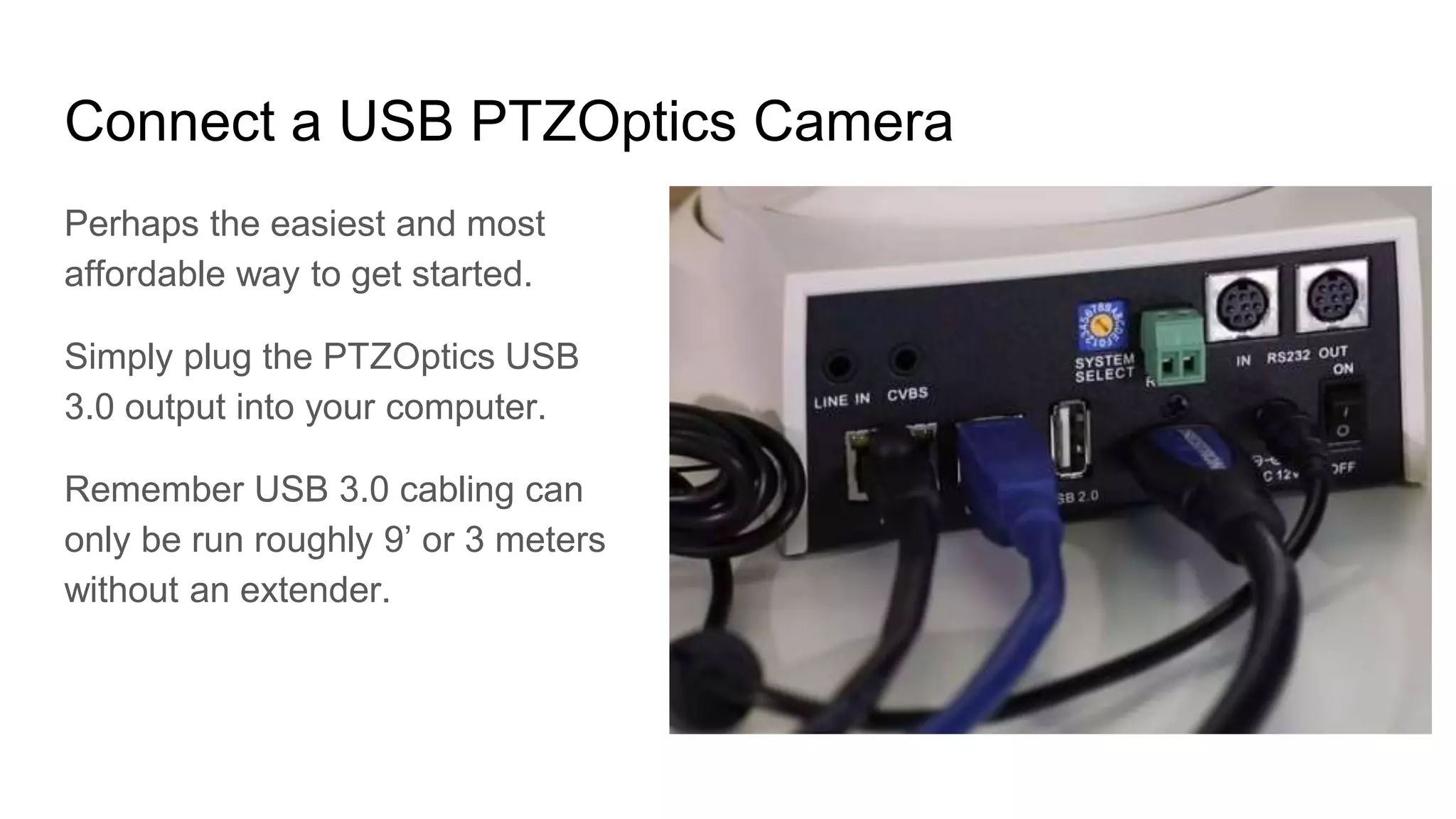 Connect a USB PTZOptics Camera
Perhaps the easiest and most
affordable way to get started.
Simply plug the PTZOptics USB
3.0 output into your computer.
Remember USB 3.0 cabling can
only be run roughly 9’ or 3 meters
without an extender.
 