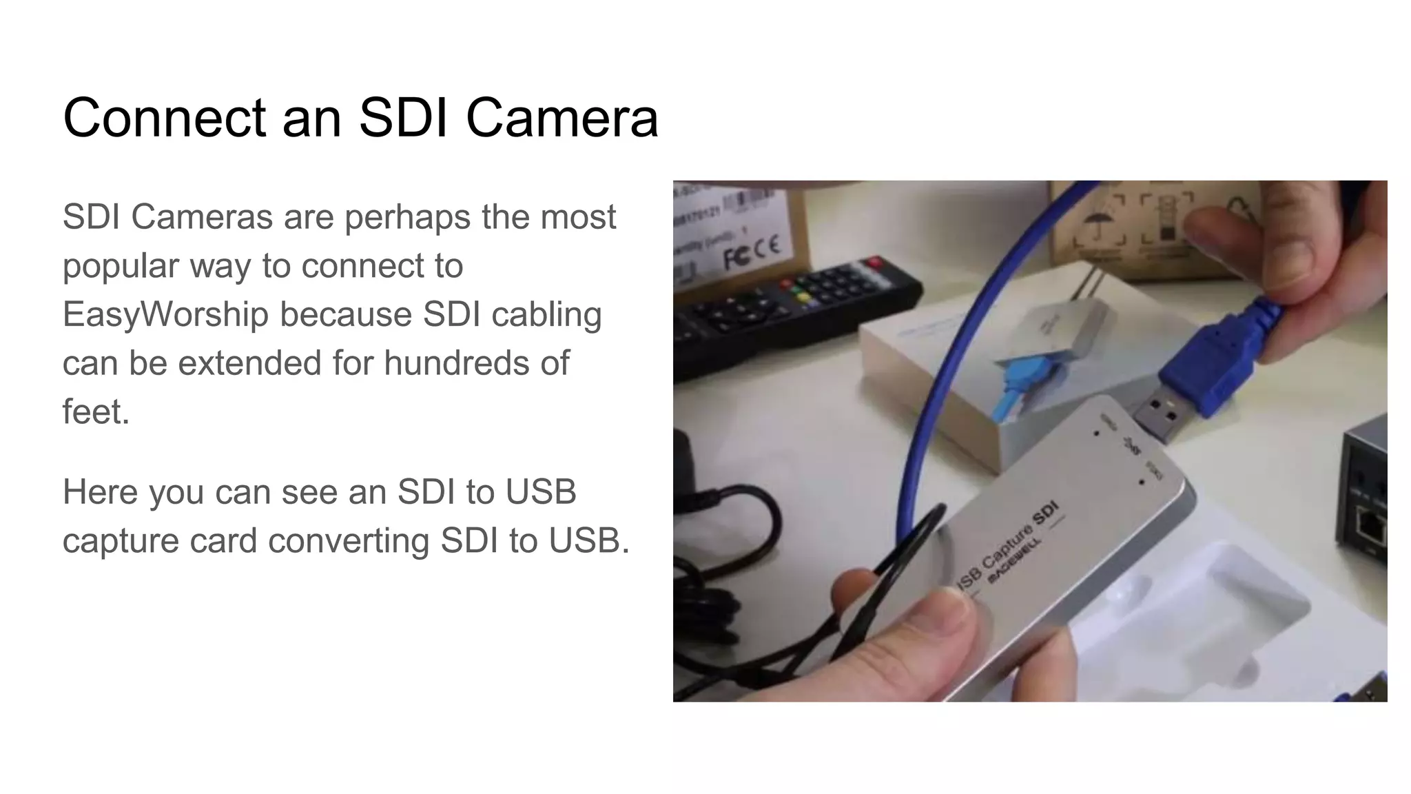 Connect an SDI Camera
SDI Cameras are perhaps the most
popular way to connect to
EasyWorship because SDI cabling
can be extended for hundreds of
feet.
Here you can see an SDI to USB
capture card converting SDI to USB.
 