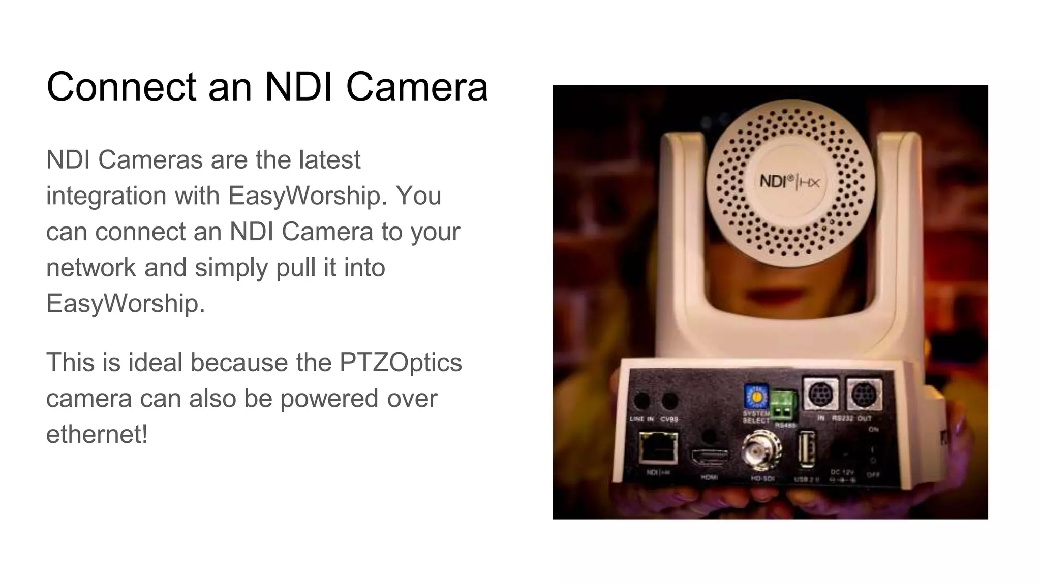 Connect an NDI Camera
NDI Cameras are the latest
integration with EasyWorship. You
can connect an NDI Camera to your
network and simply pull it into
EasyWorship.
This is ideal because the PTZOptics
camera can also be powered over
ethernet!
 