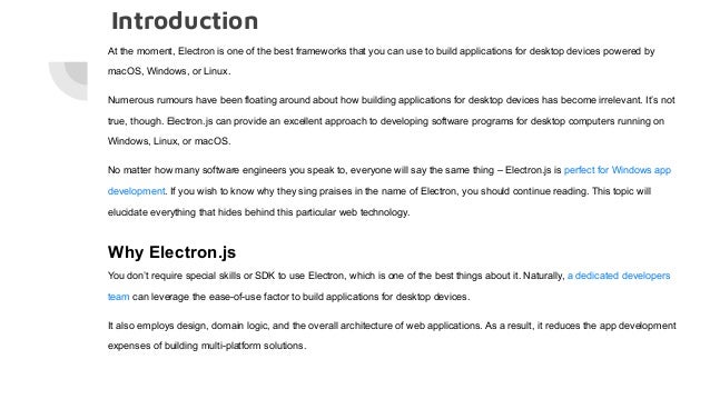 Introduction
At the moment, Electron is one of the best frameworks that you can use to build applications for desktop devices powered by
macOS, Windows, or Linux.
Numerous rumours have been floating around about how building applications for desktop devices has become irrelevant. It’s not
true, though. Electron.js can provide an excellent approach to developing software programs for desktop computers running on
Windows, Linux, or macOS.
No matter how many software engineers you speak to, everyone will say the same thing – Electron.js is perfect for Windows app
development. If you wish to know why they sing praises in the name of Electron, you should continue reading. This topic will
elucidate everything that hides behind this particular web technology.
Why Electron.js
You don’t require special skills or SDK to use Electron, which is one of the best things about it. Naturally, a dedicated developers
team can leverage the ease-of-use factor to build applications for desktop devices.
It also employs design, domain logic, and the overall architecture of web applications. As a result, it reduces the app development
expenses of building multi-platform solutions.
 