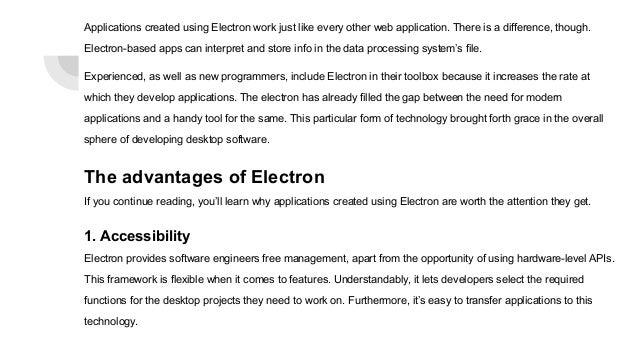 Applications created using Electron work just like every other web application. There is a difference, though.
Electron-based apps can interpret and store info in the data processing system’s file.
Experienced, as well as new programmers, include Electron in their toolbox because it increases the rate at
which they develop applications. The electron has already filled the gap between the need for modern
applications and a handy tool for the same. This particular form of technology brought forth grace in the overall
sphere of developing desktop software.
The advantages of Electron
If you continue reading, you’ll learn why applications created using Electron are worth the attention they get.
1. Accessibility
Electron provides software engineers free management, apart from the opportunity of using hardware-level APIs.
This framework is flexible when it comes to features. Understandably, it lets developers select the required
functions for the desktop projects they need to work on. Furthermore, it’s easy to transfer applications to this
technology.
 