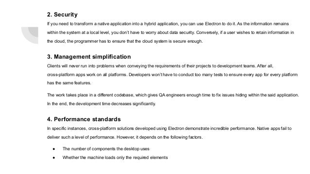 2. Security
If you need to transform a native application into a hybrid application, you can use Electron to do it. As the information remains
within the system at a local level, you don’t have to worry about data security. Conversely, if a user wishes to retain information in
the cloud, the programmer has to ensure that the cloud system is secure enough.
3. Management simplification
Clients will never run into problems when conveying the requirements of their projects to development teams. After all,
cross-platform apps work on all platforms. Developers won’t have to conduct too many tests to ensure every app for every platform
has the same features.
The work takes place in a different codebase, which gives QA engineers enough time to fix issues hiding within the said application.
In the end, the development time decreases significantly.
4. Performance standards
In specific instances, cross-platform solutions developed using Electron demonstrate incredible performance. Native apps fail to
deliver such a level of performance. However, it depends on the following factors.
● The number of components the desktop uses
● Whether the machine loads only the required elements
 