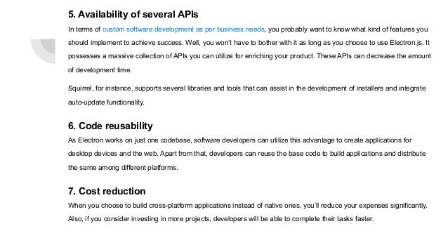 5. Availability of several APIs
In terms of custom software development as per business needs, you probably want to know what kind of features you
should implement to achieve success. Well, you won’t have to bother with it as long as you choose to use Electron.js. It
possesses a massive collection of APIs you can utilize for enriching your product. These APIs can decrease the amount
of development time.
Squirrel, for instance, supports several libraries and tools that can assist in the development of installers and integrate
auto-update functionality.
6. Code reusability
As Electron works on just one codebase, software developers can utilize this advantage to create applications for
desktop devices and the web. Apart from that, developers can reuse the base code to build applications and distribute
the same among different platforms.
7. Cost reduction
When you choose to build cross-platform applications instead of native ones, you’ll reduce your expenses significantly.
Also, if you consider investing in more projects, developers will be able to complete their tasks faster.
 