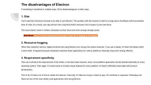 The disadvantages of Electron
If something is beneficial in multiple ways, it’ll be disadvantageous in other ways.
1. Size
You’ll need the Chromium browser to be able to use Electron. The problem with this browser is that it’s a huge piece of software with innumerable
lines of code. As a result, your app will turn into a big block that’ll consume a lot of space in your hard drive.
This issue doesn’t exist in modern computers as they have more than enough storage space.
Also Read: How To Find A Dedicated Developers Team For A Startup & Company?
2. Resource-hogging
Other than operative memory, digital products built using Electron can occupy the system reserves. If you use a laptop, it’ll drain the battery within
a short while. It happens because developers optimize these applications for various platforms. Naturally, they aren’t energy efficient.
3. Requirement specificity
This one is all about the requirements of the clients. In the best-case scenario, every cross-platform application should operate identically on every
operating system. Then again, if a client wants to include unique features for every platform, it’ll lead to difficulties associated with product
development.
First of all, it’ll take a lot of time to realize the features. Secondly, if it takes too long to create an app, it’ll contribute to expenses. WhatsApp and
Slack are two of the most widely used applications built using Electron.
 