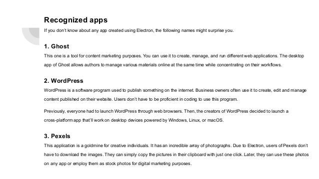 Recognized apps
If you don’t know about any app created using Electron, the following names might surprise you.
1. Ghost
This one is a tool for content marketing purposes. You can use it to create, manage, and run different web applications. The desktop
app of Ghost allows authors to manage various materials online at the same time while concentrating on their workflows.
2. WordPress
WordPress is a software program used to publish something on the internet. Business owners often use it to create, edit and manage
content published on their website. Users don’t have to be proficient in coding to use this program.
Previously, everyone had to launch WordPress through web browsers. Then, the creators of WordPress decided to launch a
cross-platform app that’ll work on desktop devices powered by Windows, Linux, or macOS.
3. Pexels
This application is a goldmine for creative individuals. It has an incredible array of photographs. Due to Electron, users of Pexels don’t
have to download the images. They can simply copy the pictures in their clipboard with just one click. Later, they can use these photos
on any app or employ them as stock photos for digital marketing purposes.
 