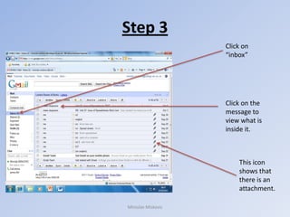 Step 3
                    Click on
                    “inbox”




                    Click on the
                    message to
                    view what is
                    inside it.



                        This icon
                        shows that
                        there is an
                        attachment.

Miroslav Miskovic
 