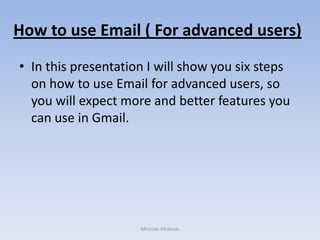 How to use Email ( For advanced users)
• In this presentation I will show you six steps
  on how to use Email for advanced users, so
  you will expect more and better features you
  can use in Gmail.




                     Miroslav Miskovic
 
