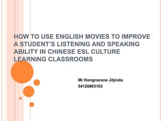 HOW TO USE ENGLISH MOVIES TO IMPROVE
A STUDENT’S LISTENING AND SPEAKING
ABILITY IN CHINESE ESL CULTURE
LEARNING CLASSROOMS


                Mr Kongnarane Jitjinda
                54120803103
 