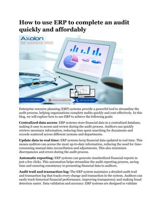 How to use ERP to complete an audit
quickly and affordably
Enterprise resource planning (ERP) systems provide a powerful tool to streamline the
audit process, helping organizations complete audits quickly and cost-effectively. In this
blog, we will explore how to use ERP to achieve the following goals:
Centralized data access: ERP systems store financial data in a centralized database,
making it easy to access and review during the audit process. Auditors can quickly
retrieve necessary information, reducing time spent searching for documents and
records scattered across different systems and departments.
Update data in real time: ERP systems keep financial data updated in real time. This
means auditors can access the most up-to-date information, reducing the need for time-
consuming manual data reconciliation and adjustments. This also minimizes
discrepancies and errors during the audit process.
Automatic reporting: ERP systems can generate standardized financial reports in
just a few clicks. This automation helps streamline the audit reporting process, saving
time and ensuring consistency in presenting financial data to auditors.
Audit trail and transaction log: The ERP system maintains a detailed audit trail
and transaction log that tracks every change and transaction in the system. Auditors can
easily track historical financial performance, improving transparency and making fraud
detection easier. Data validation and accuracy: ERP systems are designed to validate
 