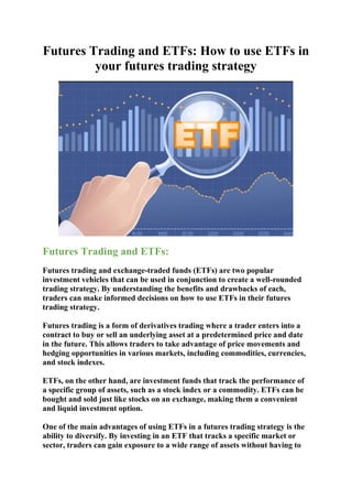 Futures Trading and ETFs: How to use ETFs in
your futures trading strategy
Futures Trading and ETFs:
Futures trading and exchange-traded funds (ETFs) are two popular
investment vehicles that can be used in conjunction to create a well-rounded
trading strategy. By understanding the benefits and drawbacks of each,
traders can make informed decisions on how to use ETFs in their futures
trading strategy.
Futures trading is a form of derivatives trading where a trader enters into a
contract to buy or sell an underlying asset at a predetermined price and date
in the future. This allows traders to take advantage of price movements and
hedging opportunities in various markets, including commodities, currencies,
and stock indexes.
ETFs, on the other hand, are investment funds that track the performance of
a specific group of assets, such as a stock index or a commodity. ETFs can be
bought and sold just like stocks on an exchange, making them a convenient
and liquid investment option.
One of the main advantages of using ETFs in a futures trading strategy is the
ability to diversify. By investing in an ETF that tracks a specific market or
sector, traders can gain exposure to a wide range of assets without having to
 