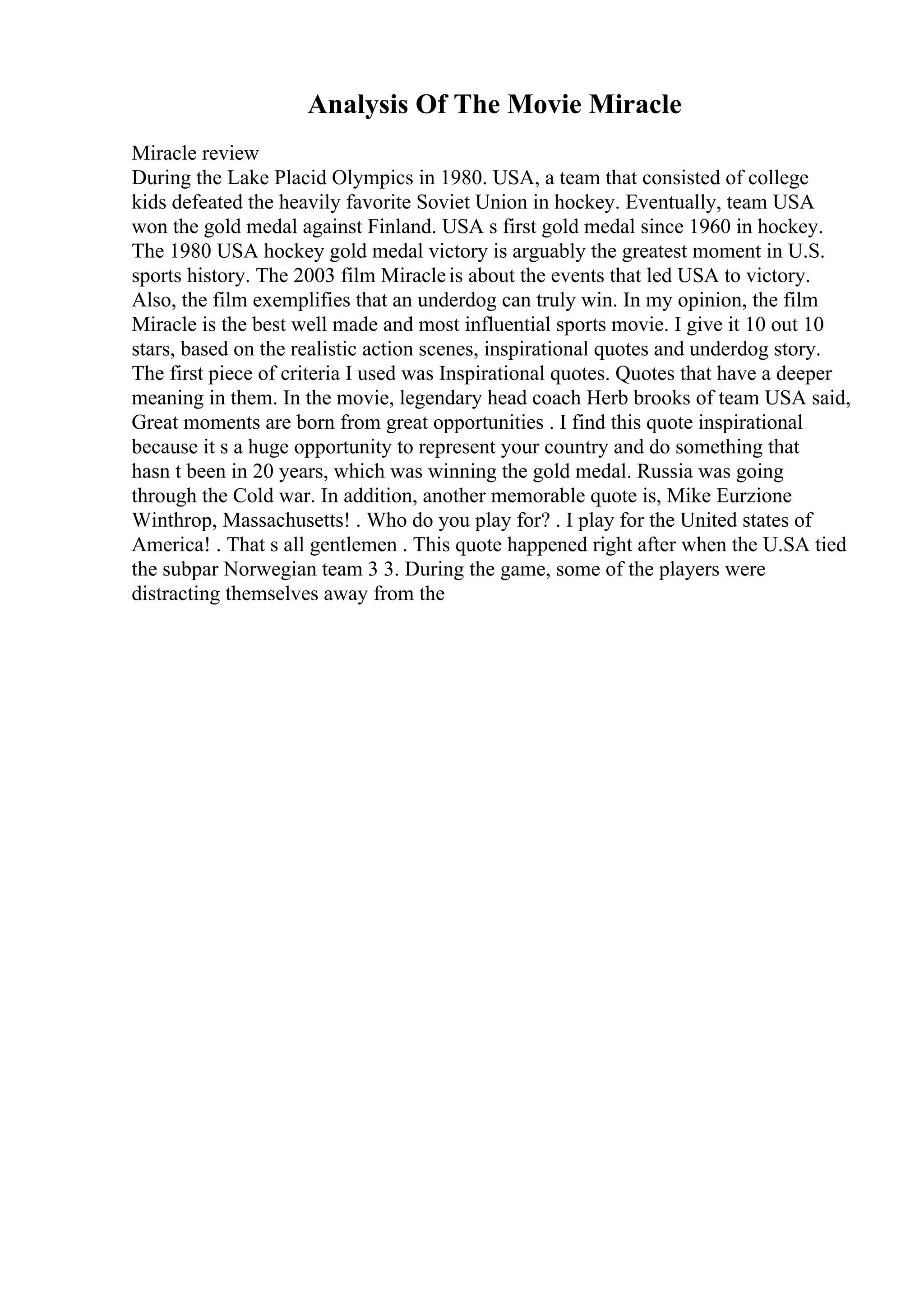 Analysis Of The Movie Miracle
Miracle review
During the Lake Placid Olympics in 1980. USA, a team that consisted of college
kids defeated the heavily favorite Soviet Union in hockey. Eventually, team USA
won the gold medal against Finland. USA s first gold medal since 1960 in hockey.
The 1980 USA hockey gold medal victory is arguably the greatest moment in U.S.
sports history. The 2003 film Miracleis about the events that led USA to victory.
Also, the film exemplifies that an underdog can truly win. In my opinion, the film
Miracle is the best well made and most influential sports movie. I give it 10 out 10
stars, based on the realistic action scenes, inspirational quotes and underdog story.
The first piece of criteria I used was Inspirational quotes. Quotes that have a deeper
meaning in them. In the movie, legendary head coach Herb brooks of team USA said,
Great moments are born from great opportunities . I find this quote inspirational
because it s a huge opportunity to represent your country and do something that
hasn t been in 20 years, which was winning the gold medal. Russia was going
through the Cold war. In addition, another memorable quote is, Mike Eurzione
Winthrop, Massachusetts! . Who do you play for? . I play for the United states of
America! . That s all gentlemen . This quote happened right after when the U.SA tied
the subpar Norwegian team 3 3. During the game, some of the players were
distracting themselves away from the
 