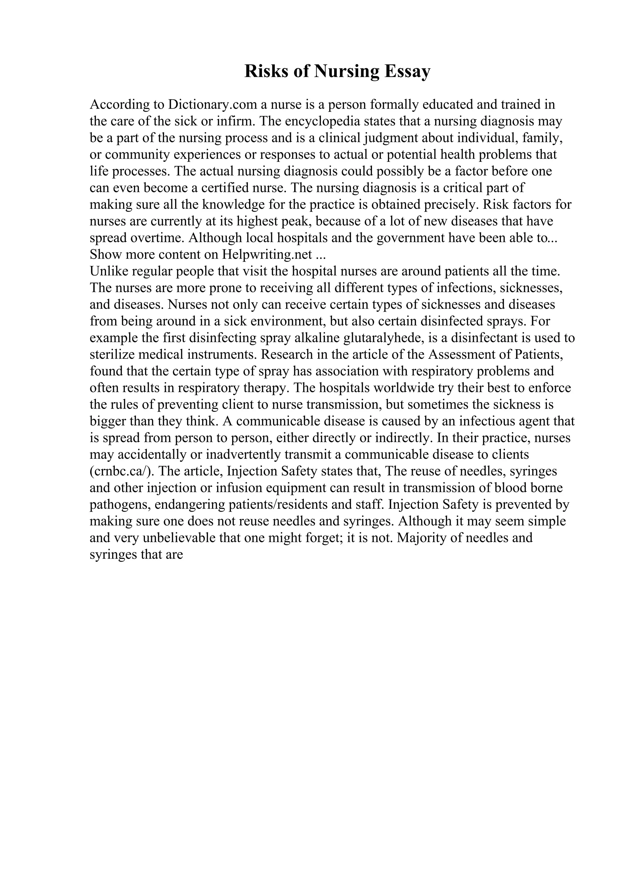 Risks of Nursing Essay
According to Dictionary.com a nurse is a person formally educated and trained in
the care of the sick or infirm. The encyclopedia states that a nursing diagnosis may
be a part of the nursing process and is a clinical judgment about individual, family,
or community experiences or responses to actual or potential health problems that
life processes. The actual nursing diagnosis could possibly be a factor before one
can even become a certified nurse. The nursing diagnosis is a critical part of
making sure all the knowledge for the practice is obtained precisely. Risk factors for
nurses are currently at its highest peak, because of a lot of new diseases that have
spread overtime. Although local hospitals and the government have been able to...
Show more content on Helpwriting.net ...
Unlike regular people that visit the hospital nurses are around patients all the time.
The nurses are more prone to receiving all different types of infections, sicknesses,
and diseases. Nurses not only can receive certain types of sicknesses and diseases
from being around in a sick environment, but also certain disinfected sprays. For
example the first disinfecting spray alkaline glutaralyhede, is a disinfectant is used to
sterilize medical instruments. Research in the article of the Assessment of Patients,
found that the certain type of spray has association with respiratory problems and
often results in respiratory therapy. The hospitals worldwide try their best to enforce
the rules of preventing client to nurse transmission, but sometimes the sickness is
bigger than they think. A communicable disease is caused by an infectious agent that
is spread from person to person, either directly or indirectly. In their practice, nurses
may accidentally or inadvertently transmit a communicable disease to clients
(crnbc.ca/). The article, Injection Safety states that, The reuse of needles, syringes
and other injection or infusion equipment can result in transmission of blood borne
pathogens, endangering patients/residents and staff. Injection Safety is prevented by
making sure one does not reuse needles and syringes. Although it may seem simple
and very unbelievable that one might forget; it is not. Majority of needles and
syringes that are
 