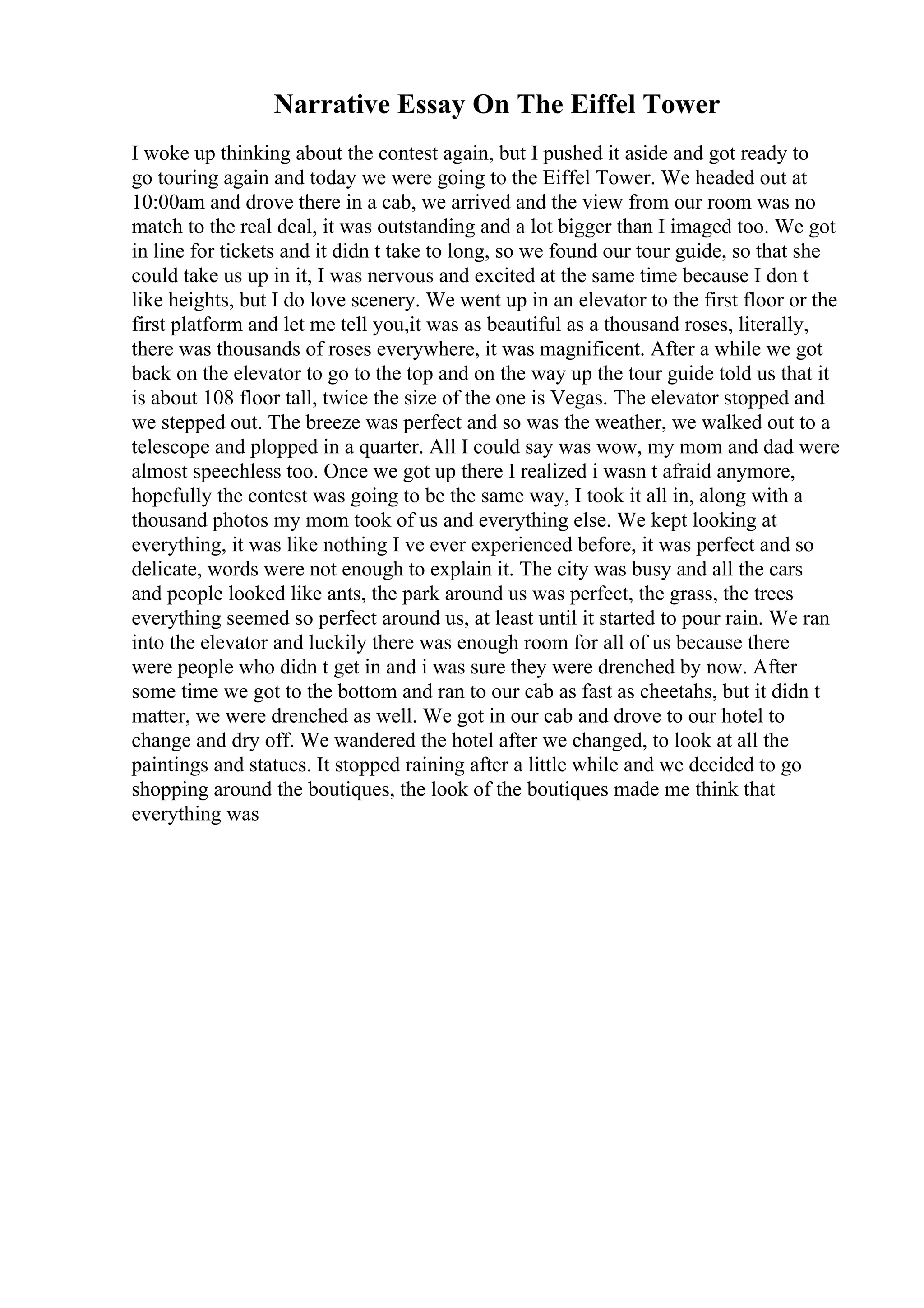 Narrative Essay On The Eiffel Tower
I woke up thinking about the contest again, but I pushed it aside and got ready to
go touring again and today we were going to the Eiffel Tower. We headed out at
10:00am and drove there in a cab, we arrived and the view from our room was no
match to the real deal, it was outstanding and a lot bigger than I imaged too. We got
in line for tickets and it didn t take to long, so we found our tour guide, so that she
could take us up in it, I was nervous and excited at the same time because I don t
like heights, but I do love scenery. We went up in an elevator to the first floor or the
first platform and let me tell you,it was as beautiful as a thousand roses, literally,
there was thousands of roses everywhere, it was magnificent. After a while we got
back on the elevator to go to the top and on the way up the tour guide told us that it
is about 108 floor tall, twice the size of the one is Vegas. The elevator stopped and
we stepped out. The breeze was perfect and so was the weather, we walked out to a
telescope and plopped in a quarter. All I could say was wow, my mom and dad were
almost speechless too. Once we got up there I realized i wasn t afraid anymore,
hopefully the contest was going to be the same way, I took it all in, along with a
thousand photos my mom took of us and everything else. We kept looking at
everything, it was like nothing I ve ever experienced before, it was perfect and so
delicate, words were not enough to explain it. The city was busy and all the cars
and people looked like ants, the park around us was perfect, the grass, the trees
everything seemed so perfect around us, at least until it started to pour rain. We ran
into the elevator and luckily there was enough room for all of us because there
were people who didn t get in and i was sure they were drenched by now. After
some time we got to the bottom and ran to our cab as fast as cheetahs, but it didn t
matter, we were drenched as well. We got in our cab and drove to our hotel to
change and dry off. We wandered the hotel after we changed, to look at all the
paintings and statues. It stopped raining after a little while and we decided to go
shopping around the boutiques, the look of the boutiques made me think that
everything was
 