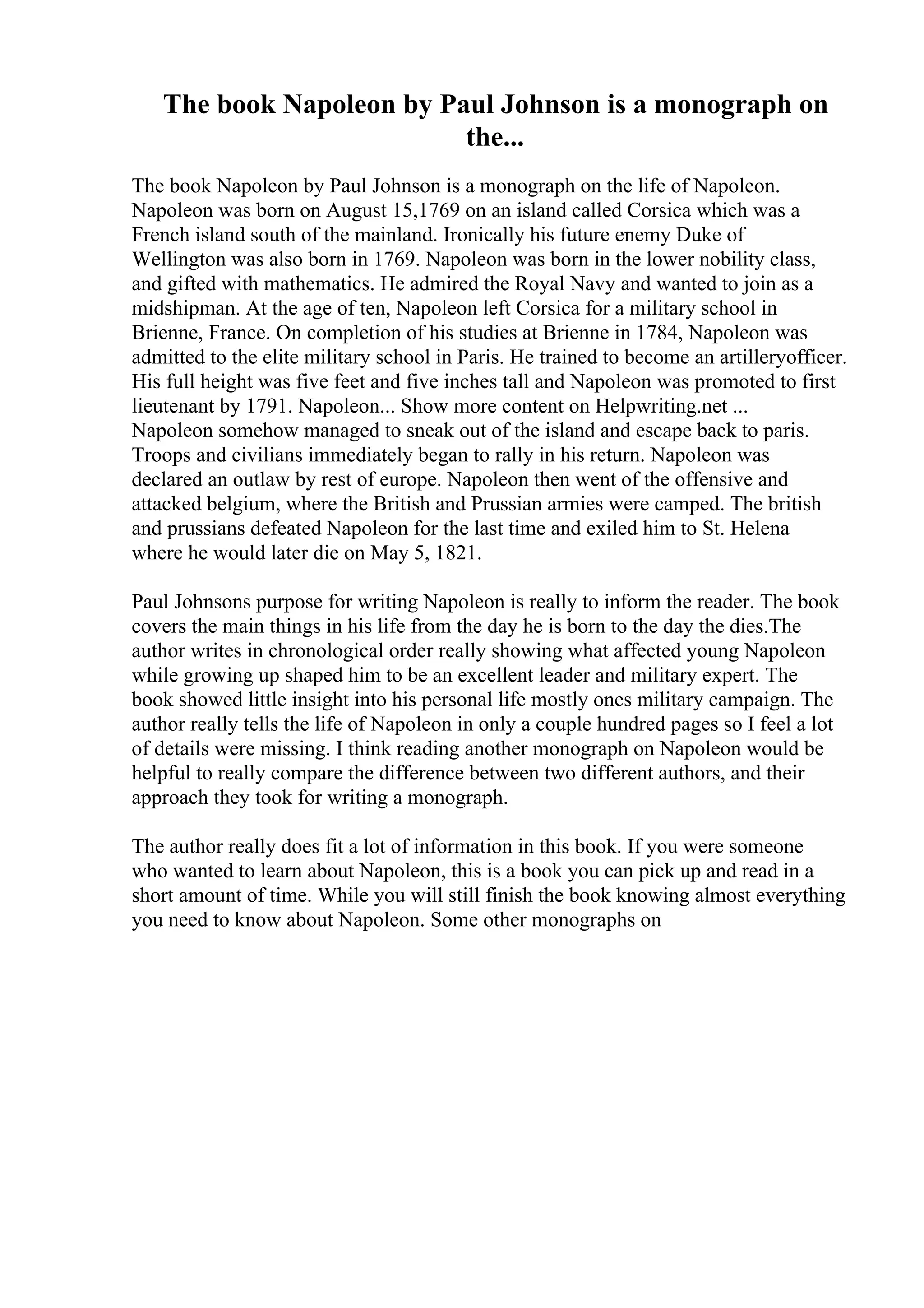 The book Napoleon by Paul Johnson is a monograph on
the...
The book Napoleon by Paul Johnson is a monograph on the life of Napoleon.
Napoleon was born on August 15,1769 on an island called Corsica which was a
French island south of the mainland. Ironically his future enemy Duke of
Wellington was also born in 1769. Napoleon was born in the lower nobility class,
and gifted with mathematics. He admired the Royal Navy and wanted to join as a
midshipman. At the age of ten, Napoleon left Corsica for a military school in
Brienne, France. On completion of his studies at Brienne in 1784, Napoleon was
admitted to the elite military school in Paris. He trained to become an artilleryofficer.
His full height was five feet and five inches tall and Napoleon was promoted to first
lieutenant by 1791. Napoleon... Show more content on Helpwriting.net ...
Napoleon somehow managed to sneak out of the island and escape back to paris.
Troops and civilians immediately began to rally in his return. Napoleon was
declared an outlaw by rest of europe. Napoleon then went of the offensive and
attacked belgium, where the British and Prussian armies were camped. The british
and prussians defeated Napoleon for the last time and exiled him to St. Helena
where he would later die on May 5, 1821.
Paul Johnsons purpose for writing Napoleon is really to inform the reader. The book
covers the main things in his life from the day he is born to the day the dies.The
author writes in chronological order really showing what affected young Napoleon
while growing up shaped him to be an excellent leader and military expert. The
book showed little insight into his personal life mostly ones military campaign. The
author really tells the life of Napoleon in only a couple hundred pages so I feel a lot
of details were missing. I think reading another monograph on Napoleon would be
helpful to really compare the difference between two different authors, and their
approach they took for writing a monograph.
The author really does fit a lot of information in this book. If you were someone
who wanted to learn about Napoleon, this is a book you can pick up and read in a
short amount of time. While you will still finish the book knowing almost everything
you need to know about Napoleon. Some other monographs on
 