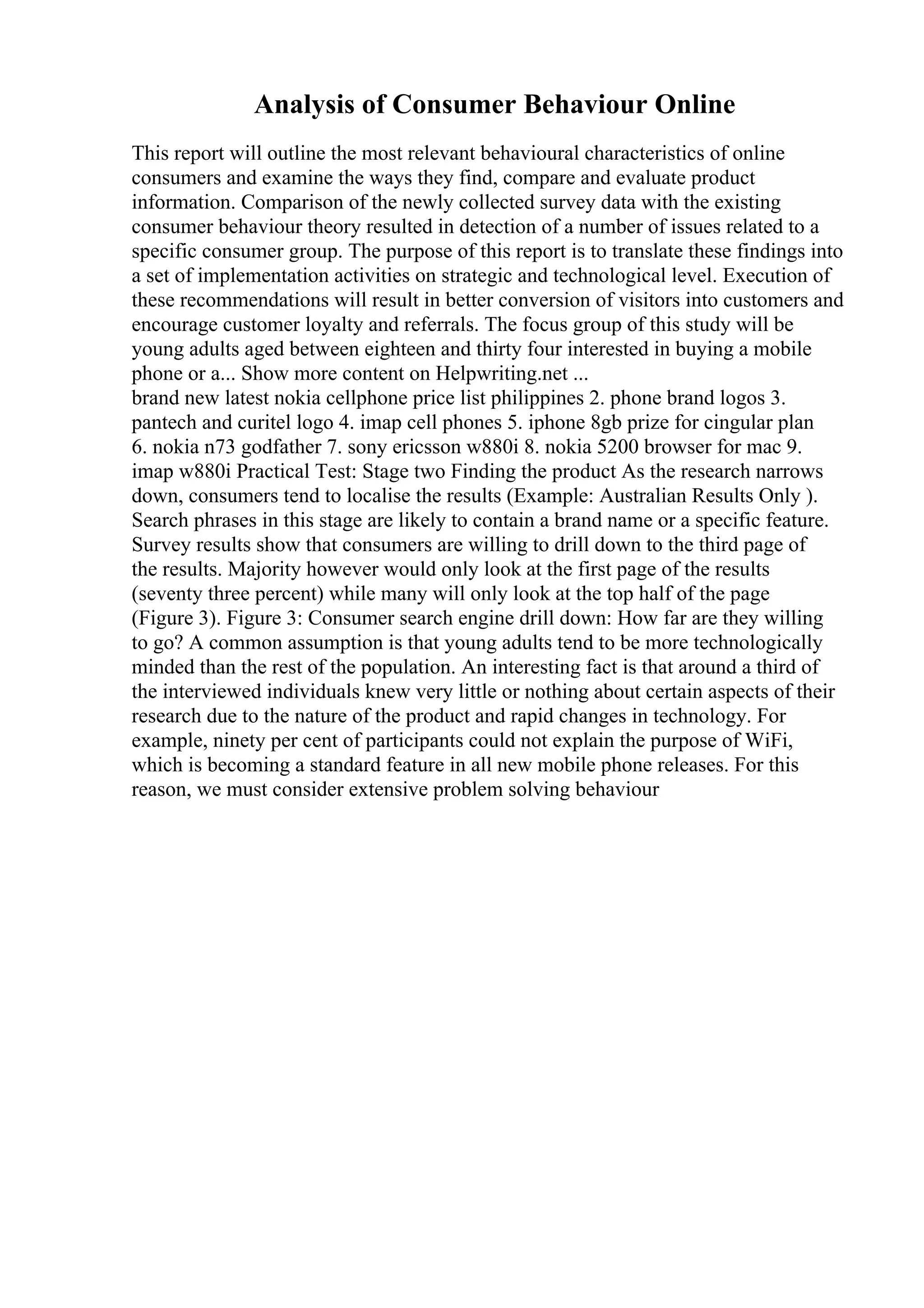 Analysis of Consumer Behaviour Online
This report will outline the most relevant behavioural characteristics of online
consumers and examine the ways they find, compare and evaluate product
information. Comparison of the newly collected survey data with the existing
consumer behaviour theory resulted in detection of a number of issues related to a
specific consumer group. The purpose of this report is to translate these findings into
a set of implementation activities on strategic and technological level. Execution of
these recommendations will result in better conversion of visitors into customers and
encourage customer loyalty and referrals. The focus group of this study will be
young adults aged between eighteen and thirty four interested in buying a mobile
phone or a... Show more content on Helpwriting.net ...
brand new latest nokia cellphone price list philippines 2. phone brand logos 3.
pantech and curitel logo 4. imap cell phones 5. iphone 8gb prize for cingular plan
6. nokia n73 godfather 7. sony ericsson w880i 8. nokia 5200 browser for mac 9.
imap w880i Practical Test: Stage two Finding the product As the research narrows
down, consumers tend to localise the results (Example: Australian Results Only ).
Search phrases in this stage are likely to contain a brand name or a specific feature.
Survey results show that consumers are willing to drill down to the third page of
the results. Majority however would only look at the first page of the results
(seventy three percent) while many will only look at the top half of the page
(Figure 3). Figure 3: Consumer search engine drill down: How far are they willing
to go? A common assumption is that young adults tend to be more technologically
minded than the rest of the population. An interesting fact is that around a third of
the interviewed individuals knew very little or nothing about certain aspects of their
research due to the nature of the product and rapid changes in technology. For
example, ninety per cent of participants could not explain the purpose of WiFi,
which is becoming a standard feature in all new mobile phone releases. For this
reason, we must consider extensive problem solving behaviour
 
